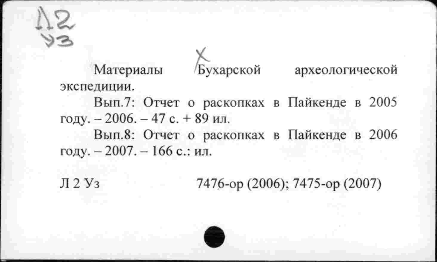 ﻿і\г
£
Материалы 'Бухарской археологической экспедиции. Вып.7: Отчет о раскопках в Пайкенде в 2005 году. - 2006. - 47 с. + 89 ил.
Вып.8: Отчет о раскопках в Пайкенде в 2006 году. - 2007. - 166 с.: ил.
Л 2 Уз	7476-ор (2006); 7475-ор (2007)